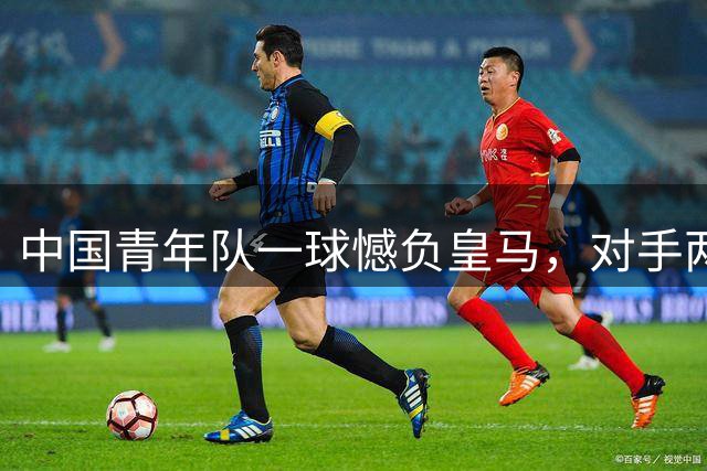 中国青年队一球憾负皇马，对手两人被逐仍坚守胜利